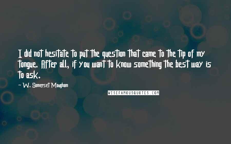 W. Somerset Maugham Quotes: I did not hesitate to put the question that came to the tip of my tongue. After all, if you want to know something the best way is to ask.