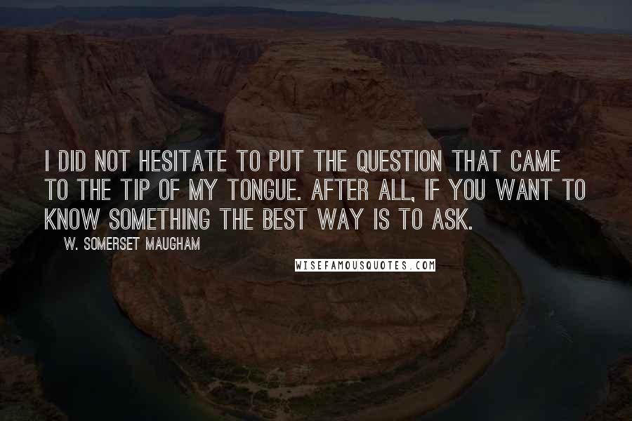 W. Somerset Maugham Quotes: I did not hesitate to put the question that came to the tip of my tongue. After all, if you want to know something the best way is to ask.