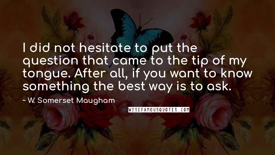 W. Somerset Maugham Quotes: I did not hesitate to put the question that came to the tip of my tongue. After all, if you want to know something the best way is to ask.