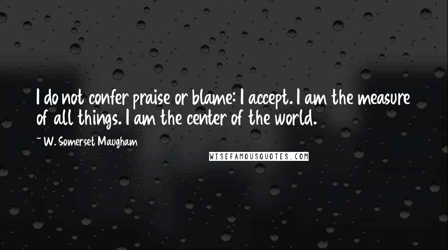 W. Somerset Maugham Quotes: I do not confer praise or blame: I accept. I am the measure of all things. I am the center of the world.