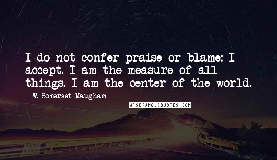 W. Somerset Maugham Quotes: I do not confer praise or blame: I accept. I am the measure of all things. I am the center of the world.