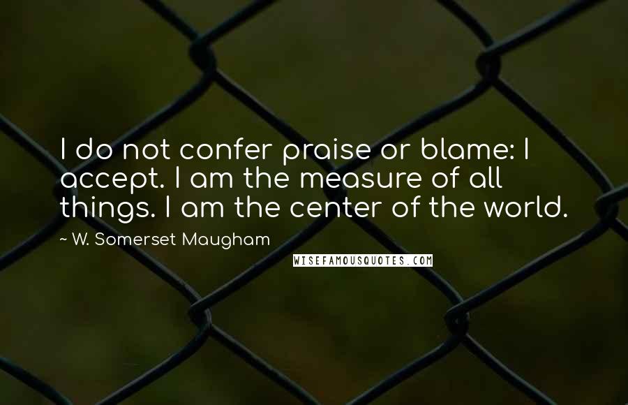 W. Somerset Maugham Quotes: I do not confer praise or blame: I accept. I am the measure of all things. I am the center of the world.