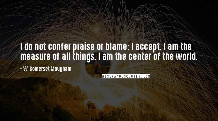 W. Somerset Maugham Quotes: I do not confer praise or blame: I accept. I am the measure of all things. I am the center of the world.