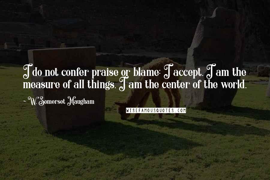 W. Somerset Maugham Quotes: I do not confer praise or blame: I accept. I am the measure of all things. I am the center of the world.