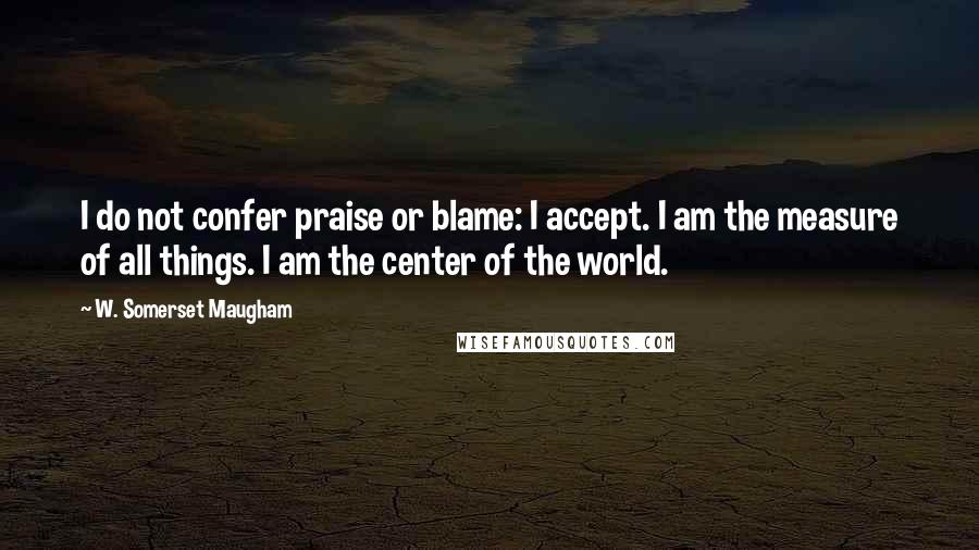 W. Somerset Maugham Quotes: I do not confer praise or blame: I accept. I am the measure of all things. I am the center of the world.