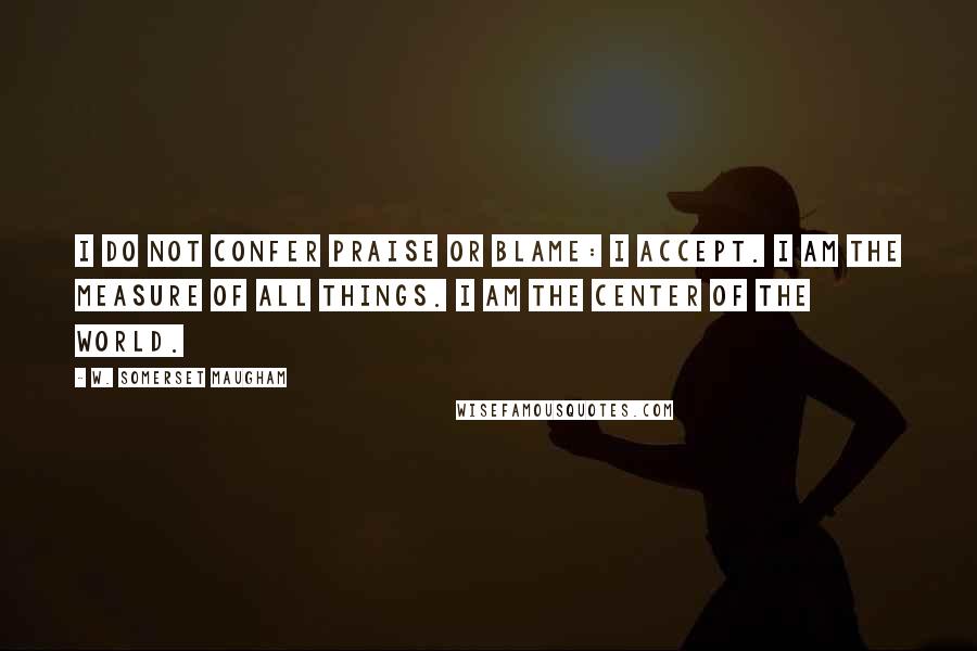 W. Somerset Maugham Quotes: I do not confer praise or blame: I accept. I am the measure of all things. I am the center of the world.