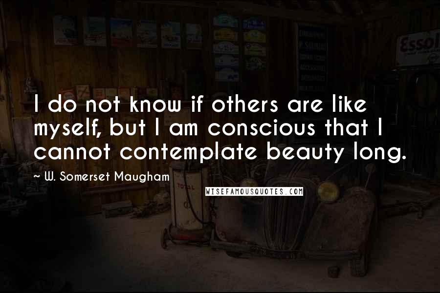 W. Somerset Maugham Quotes: I do not know if others are like myself, but I am conscious that I cannot contemplate beauty long.
