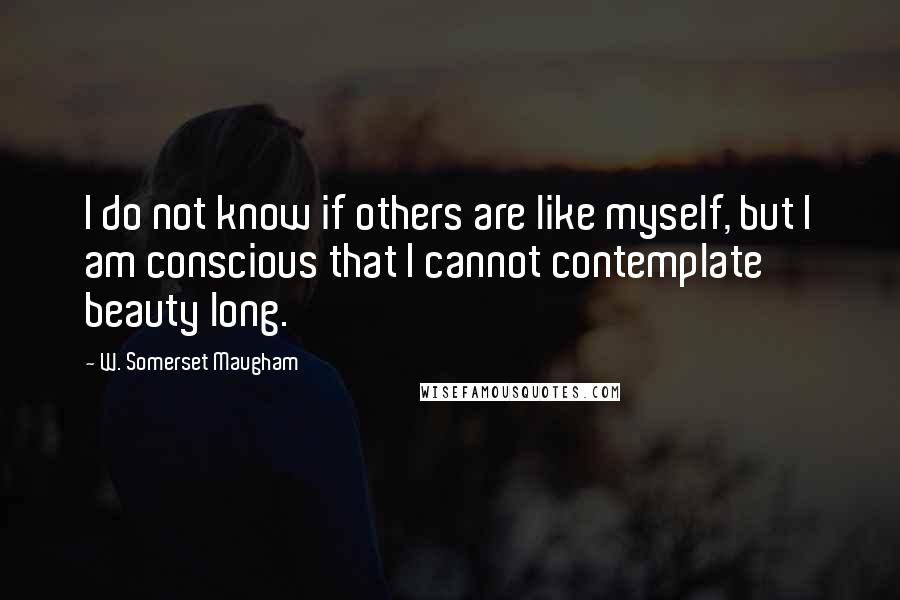 W. Somerset Maugham Quotes: I do not know if others are like myself, but I am conscious that I cannot contemplate beauty long.