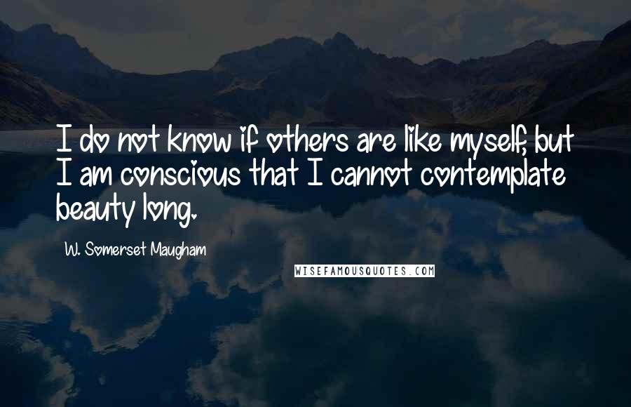 W. Somerset Maugham Quotes: I do not know if others are like myself, but I am conscious that I cannot contemplate beauty long.