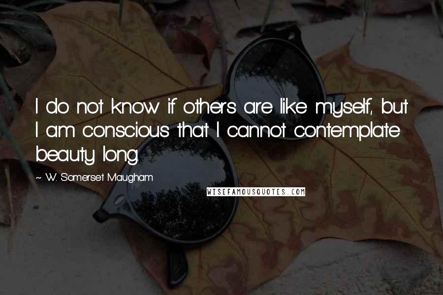 W. Somerset Maugham Quotes: I do not know if others are like myself, but I am conscious that I cannot contemplate beauty long.