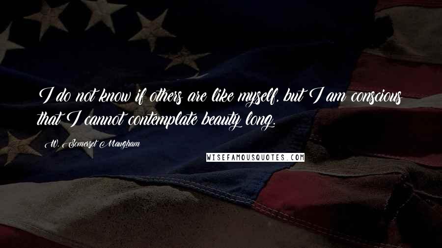 W. Somerset Maugham Quotes: I do not know if others are like myself, but I am conscious that I cannot contemplate beauty long.