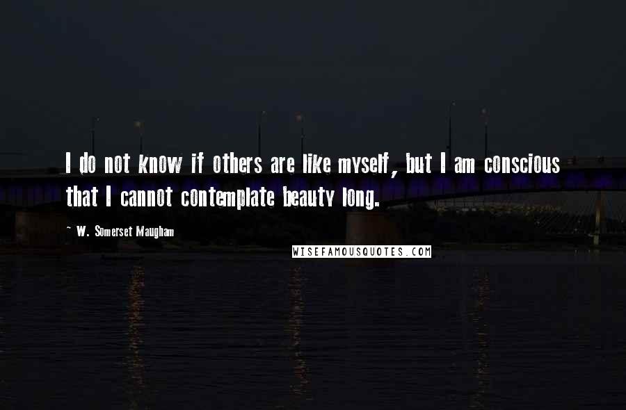 W. Somerset Maugham Quotes: I do not know if others are like myself, but I am conscious that I cannot contemplate beauty long.