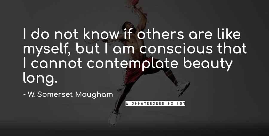 W. Somerset Maugham Quotes: I do not know if others are like myself, but I am conscious that I cannot contemplate beauty long.