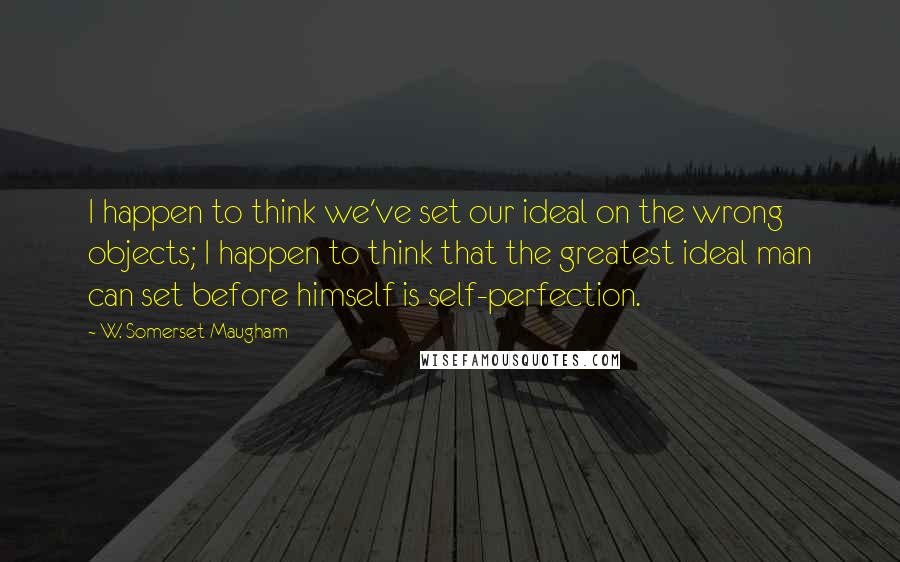 W. Somerset Maugham Quotes: I happen to think we've set our ideal on the wrong objects; I happen to think that the greatest ideal man can set before himself is self-perfection.