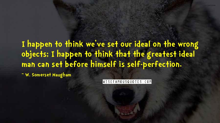 W. Somerset Maugham Quotes: I happen to think we've set our ideal on the wrong objects; I happen to think that the greatest ideal man can set before himself is self-perfection.