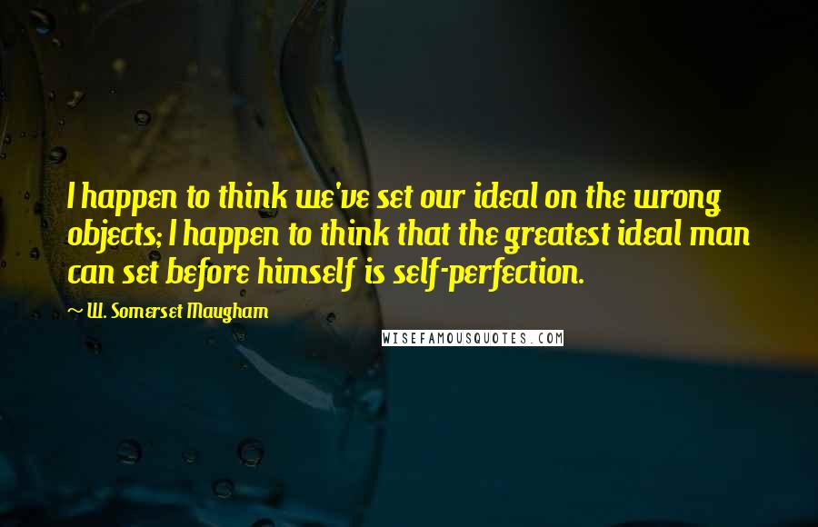 W. Somerset Maugham Quotes: I happen to think we've set our ideal on the wrong objects; I happen to think that the greatest ideal man can set before himself is self-perfection.