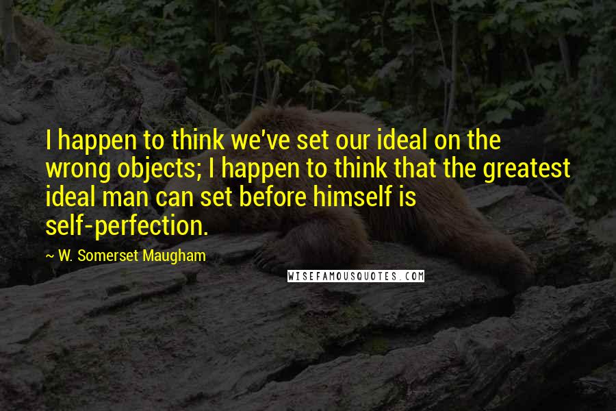 W. Somerset Maugham Quotes: I happen to think we've set our ideal on the wrong objects; I happen to think that the greatest ideal man can set before himself is self-perfection.