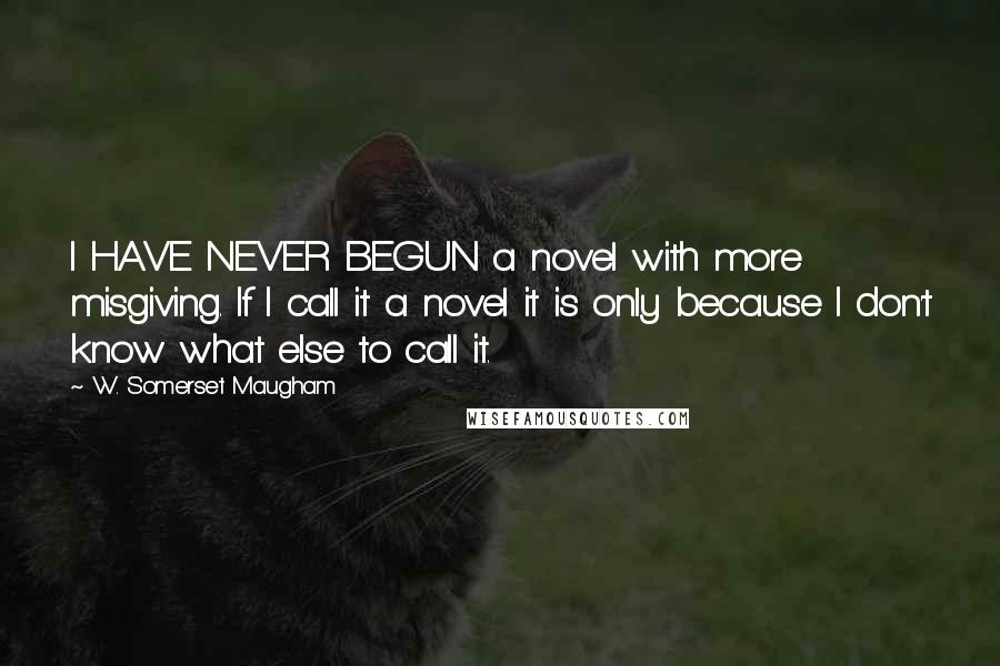 W. Somerset Maugham Quotes: I HAVE NEVER BEGUN a novel with more misgiving. If I call it a novel it is only because I don't know what else to call it.