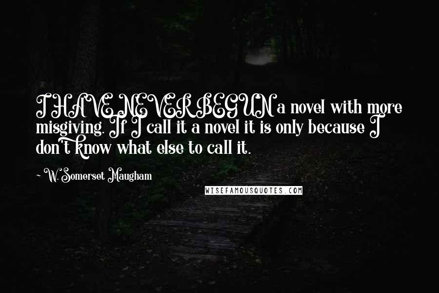 W. Somerset Maugham Quotes: I HAVE NEVER BEGUN a novel with more misgiving. If I call it a novel it is only because I don't know what else to call it.