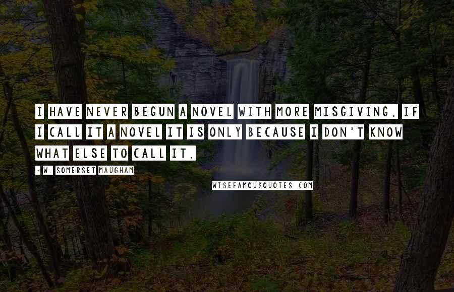 W. Somerset Maugham Quotes: I HAVE NEVER BEGUN a novel with more misgiving. If I call it a novel it is only because I don't know what else to call it.