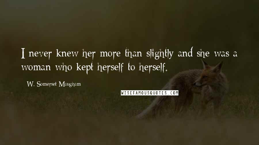 W. Somerset Maugham Quotes: I never knew her more than slightly and she was a woman who kept herself to herself.