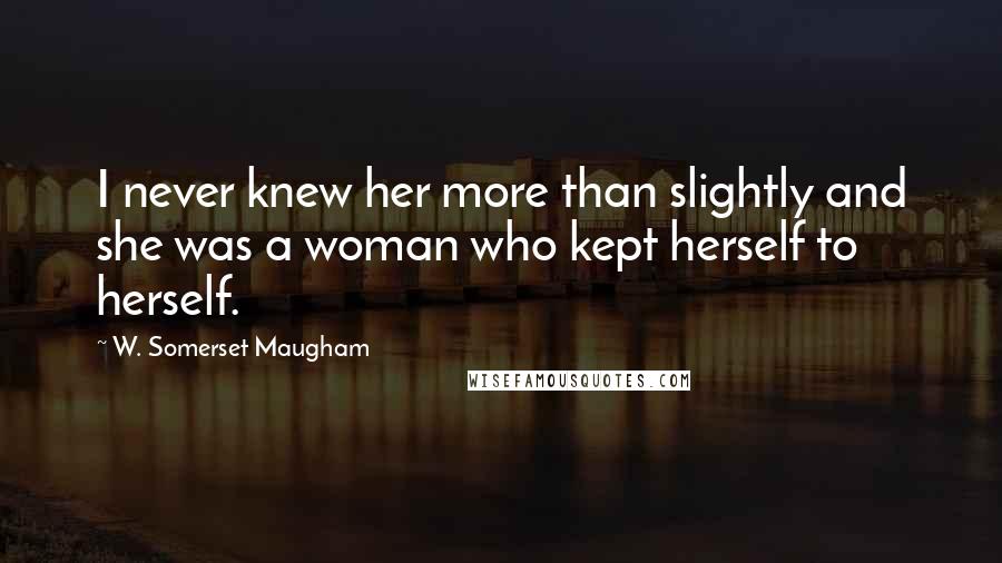 W. Somerset Maugham Quotes: I never knew her more than slightly and she was a woman who kept herself to herself.