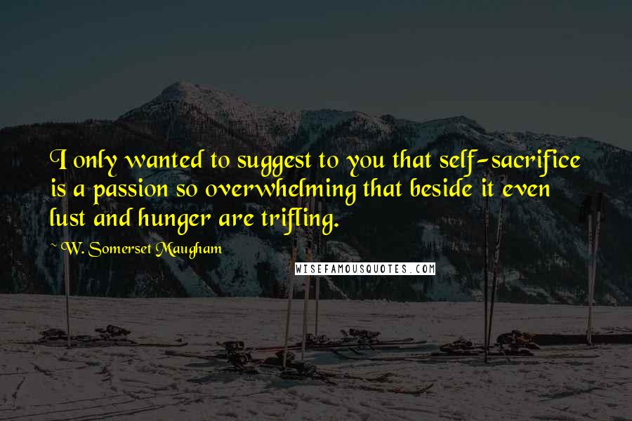 W. Somerset Maugham Quotes: I only wanted to suggest to you that self-sacrifice is a passion so overwhelming that beside it even lust and hunger are trifling.