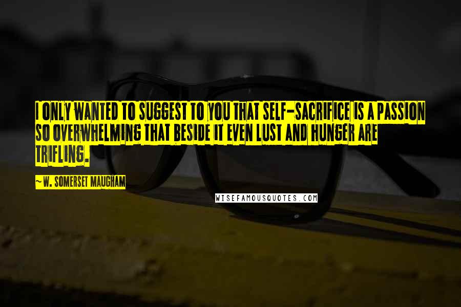 W. Somerset Maugham Quotes: I only wanted to suggest to you that self-sacrifice is a passion so overwhelming that beside it even lust and hunger are trifling.