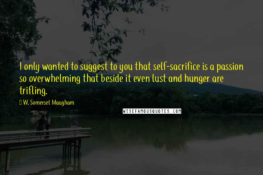 W. Somerset Maugham Quotes: I only wanted to suggest to you that self-sacrifice is a passion so overwhelming that beside it even lust and hunger are trifling.