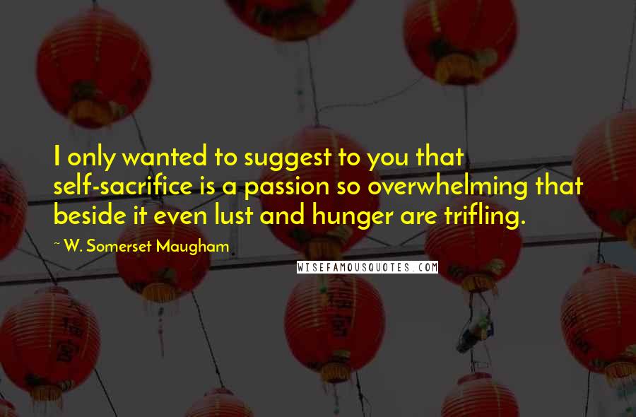 W. Somerset Maugham Quotes: I only wanted to suggest to you that self-sacrifice is a passion so overwhelming that beside it even lust and hunger are trifling.