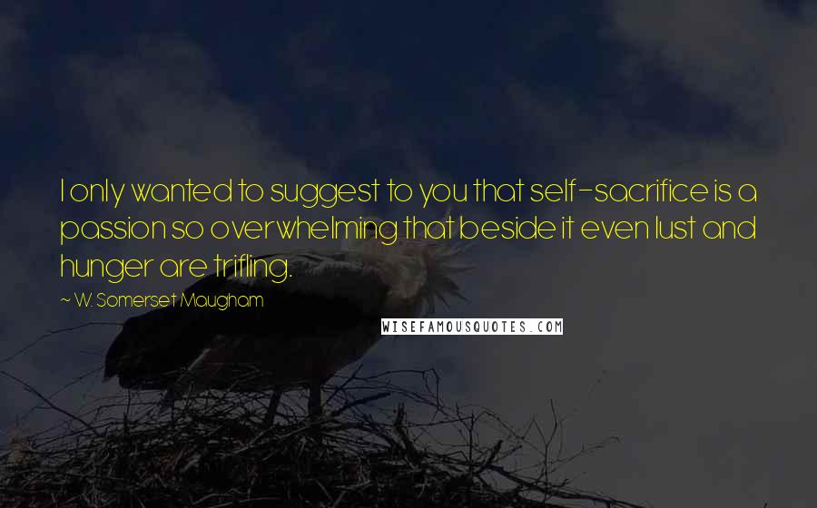 W. Somerset Maugham Quotes: I only wanted to suggest to you that self-sacrifice is a passion so overwhelming that beside it even lust and hunger are trifling.