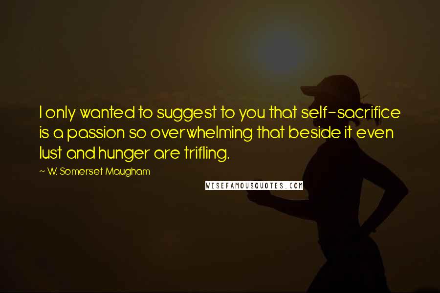 W. Somerset Maugham Quotes: I only wanted to suggest to you that self-sacrifice is a passion so overwhelming that beside it even lust and hunger are trifling.