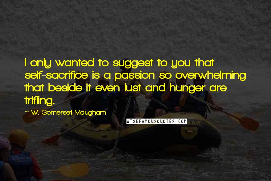 W. Somerset Maugham Quotes: I only wanted to suggest to you that self-sacrifice is a passion so overwhelming that beside it even lust and hunger are trifling.