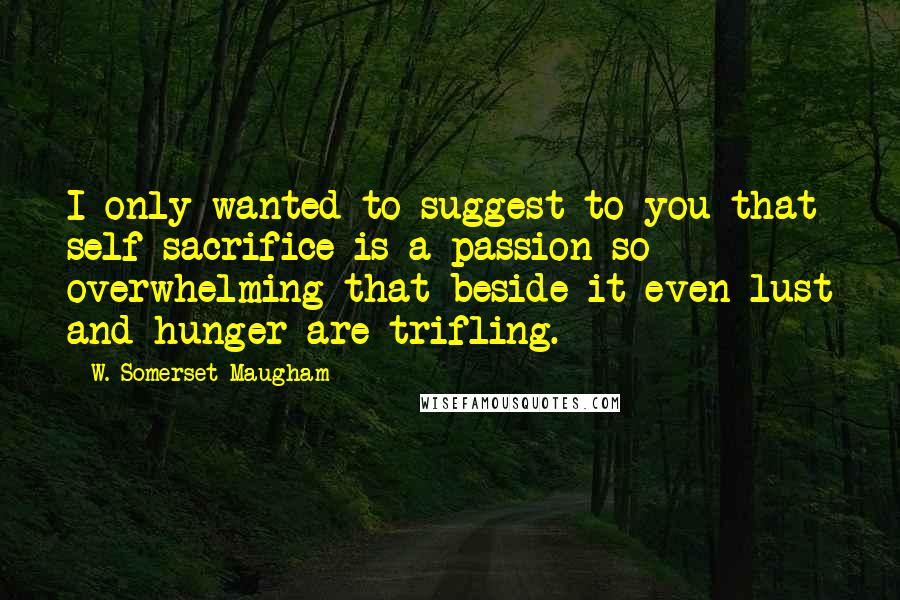 W. Somerset Maugham Quotes: I only wanted to suggest to you that self-sacrifice is a passion so overwhelming that beside it even lust and hunger are trifling.