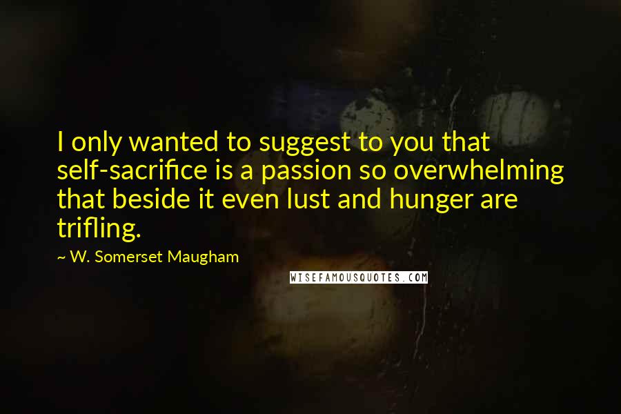 W. Somerset Maugham Quotes: I only wanted to suggest to you that self-sacrifice is a passion so overwhelming that beside it even lust and hunger are trifling.