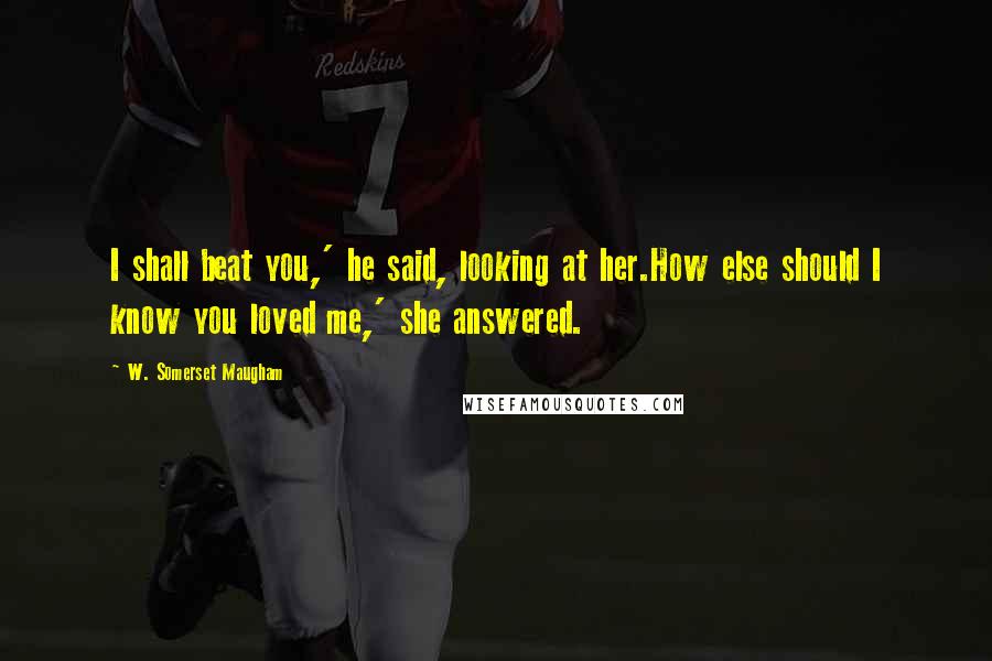 W. Somerset Maugham Quotes: I shall beat you,' he said, looking at her.How else should I know you loved me,' she answered.