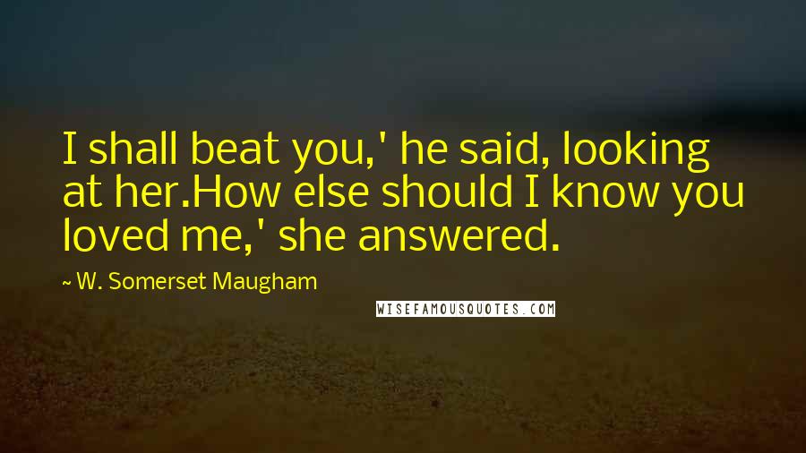 W. Somerset Maugham Quotes: I shall beat you,' he said, looking at her.How else should I know you loved me,' she answered.