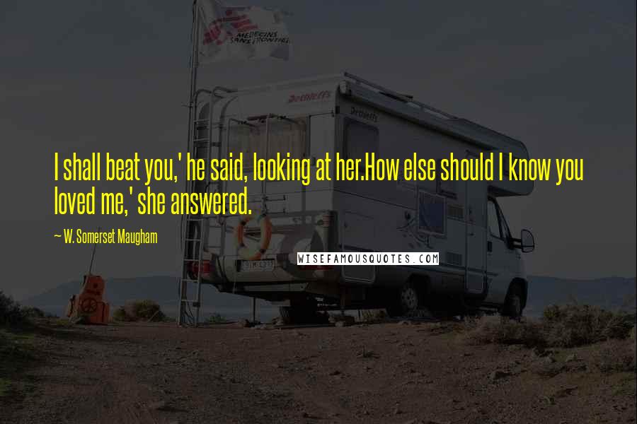 W. Somerset Maugham Quotes: I shall beat you,' he said, looking at her.How else should I know you loved me,' she answered.
