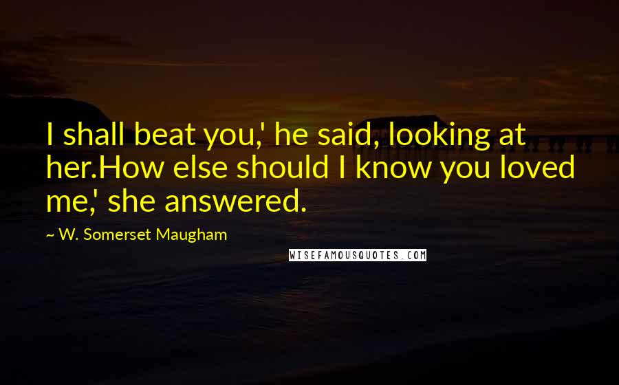 W. Somerset Maugham Quotes: I shall beat you,' he said, looking at her.How else should I know you loved me,' she answered.