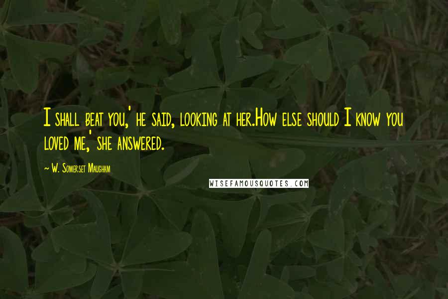 W. Somerset Maugham Quotes: I shall beat you,' he said, looking at her.How else should I know you loved me,' she answered.