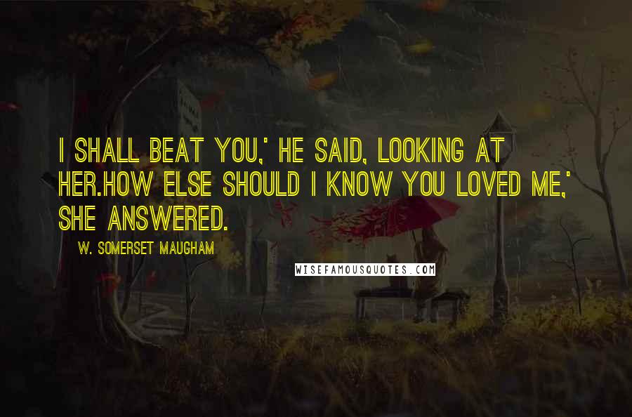 W. Somerset Maugham Quotes: I shall beat you,' he said, looking at her.How else should I know you loved me,' she answered.