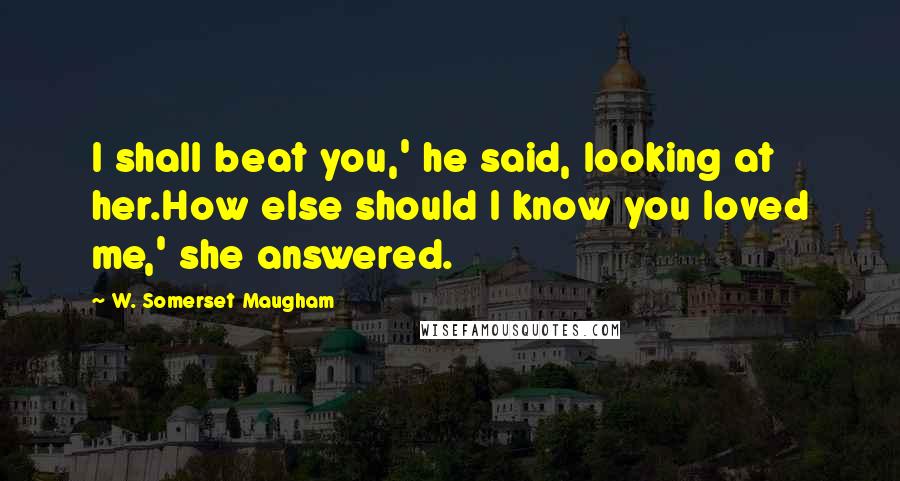 W. Somerset Maugham Quotes: I shall beat you,' he said, looking at her.How else should I know you loved me,' she answered.