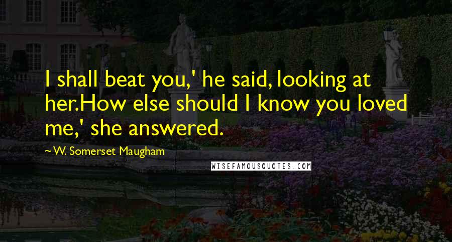 W. Somerset Maugham Quotes: I shall beat you,' he said, looking at her.How else should I know you loved me,' she answered.