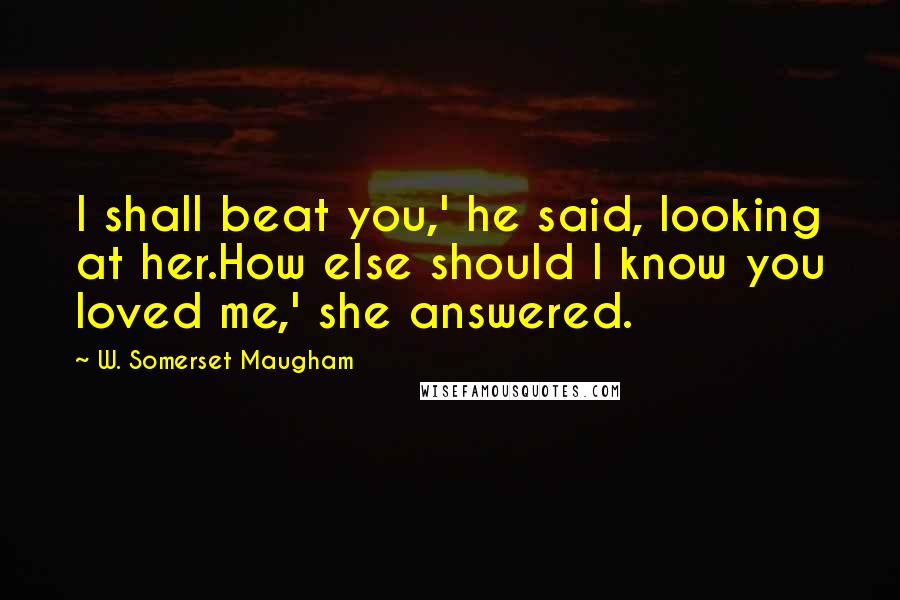 W. Somerset Maugham Quotes: I shall beat you,' he said, looking at her.How else should I know you loved me,' she answered.
