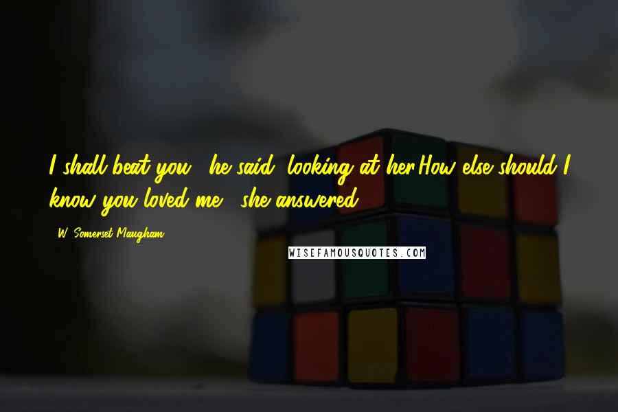 W. Somerset Maugham Quotes: I shall beat you,' he said, looking at her.How else should I know you loved me,' she answered.