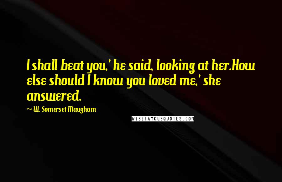 W. Somerset Maugham Quotes: I shall beat you,' he said, looking at her.How else should I know you loved me,' she answered.