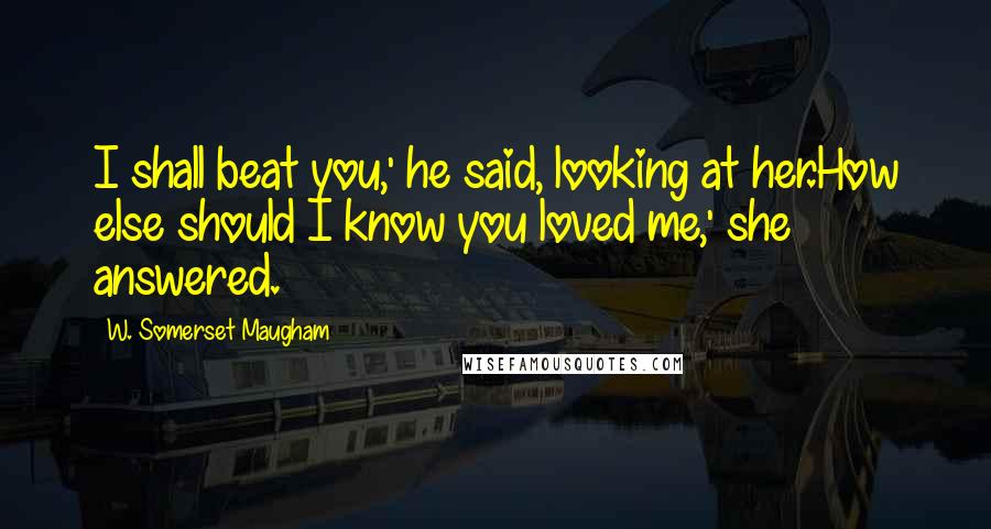 W. Somerset Maugham Quotes: I shall beat you,' he said, looking at her.How else should I know you loved me,' she answered.