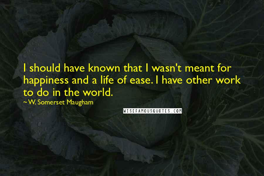 W. Somerset Maugham Quotes: I should have known that I wasn't meant for happiness and a life of ease. I have other work to do in the world.