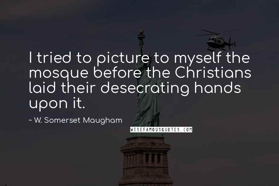 W. Somerset Maugham Quotes: I tried to picture to myself the mosque before the Christians laid their desecrating hands upon it.
