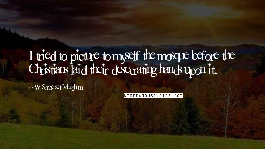 W. Somerset Maugham Quotes: I tried to picture to myself the mosque before the Christians laid their desecrating hands upon it.